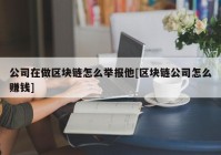 公司在做区块链怎么举报他[区块链公司怎么赚钱]